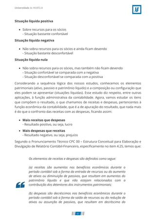 Situação líquida positiva
Sobre recursos para os sócios
- Situação bastante confortável
Situação líquida negativa
Não sobra recursos para os sócios e ainda ﬁcam devendo
- Situação bastante desconfortável
Situação líquida nula
Não sobra recursos para os sócios, mas também não ﬁcam devendo
- Situação confortável se comparada com a negativa
- Situação desconfortável se comparada com a positiva
Considerando a sequência lógica dos nossos estudos, conhecemos os elementos
patrimoniais (ativo, passivo e patrimônio líquido) e a composição ou conﬁguração que
eles podem se apresentar (situações líquidas). Esse estudo diz respeito, entre outras
aplicações, à função administrativa da contabilidade. Agora, vamos estudar os itens
que compõem o resultado, o que chamamos de receitas e despesas, pertencentes à
função econômica da contabilidade, que é a de apuração do resultado, que nada mais
é do que o confronto das receitas com as despesas, ﬁcando assim:
Mais receitas que despesas
- Resultado positivo, ou seja, lucro
Mais despesas que receitas
- Resultado negativo, ou seja, prejuízo
Segundo o Pronunciamento Técnico CPC 00 – Estrutura Conceitual para Elaboração e
Divulgação de Relatório Contábil-Financeiro, especiﬁcamente no item 4.25, temos que:
Os elementos de receitas e despesas são deﬁnidos como segue:
(a) receitas são aumentos nos benefícios econômicos durante o
período contábil sob a forma da entrada de recursos ou do aumento
de ativos ou diminuição de passivos, que resultam em aumentos do
patrimônio líquido e que não estejam relacionados com a
contribuição dos detentores dos instrumentos patrimoniais;
(b) despesas são decréscimos nos benefícios econômicos durante o
período contábil sob a forma da saída de recursos ou da redução de
ativos ou assunção de passivos, que resultam em decréscimo do
51
 