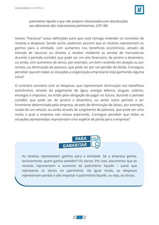 patrimônio líquido e que não estejam relacionados com distribuições
aos detentores dos instrumentos patrimoniais. (CPC 00)
Vamos “fracionar” essas deﬁnições para que você consiga entender os conceitos de
receitas e despesas. Sendo assim, podemos assumir que as receitas representam os
ganhos para a entidade, com aumentos nos benefícios econômicos, através de
entrada de recursos ou direitos a receber mediante as vendas de mercadorias
durante o período contábil, que pode ser um ano ﬁnanceiro, de janeiro a dezembro,
ou ainda, com aumentos de ativos, por exemplo, um bem recebido em doação ou por
sorteio, ou diminuição de passivos, que pode ser por um perdão de dívida. Conseguiu
perceber que em todas as situações a organização empresarial está ganhando alguma
coisa?
O contrário acontece com as despesas, que representam diminuição nos benefícios
econômicos, através do pagamento de água, energia elétrica, aluguel, salários,
encargos e impostos, ou então pela obrigação de pagar no futuro, durante o período
contábil, que pode ser de janeiro a dezembro, ou ainda outro período a ser
livremente determinado pela empresa, através de diminuição de ativos, por exemplo,
roubo de um veículo, ou ainda através de surgimento de passivos, que pode ser uma
multa a qual a empresa não estava esperando. Consegue perceber que todas as
situações apresentadas representam uma espécie de perda para a empresa?
As receitas representam ganhos para a entidade. Se a empresa ganha,
teoricamente, quem ganha também? Os sócios. Por isso, assumimos que as
receitas representam o aumento do patrimônio líquido – parte que
representa os sócios no patrimônio. De igual modo, as despesas
representam perdas e vão impactar o patrimônio líquido, ou seja, os sócios.
52
 