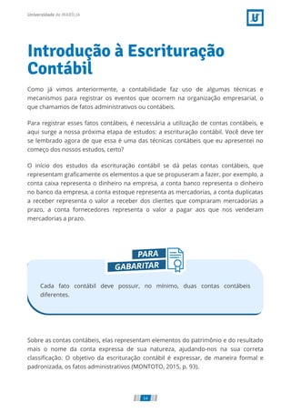 Introdução à Escrituração
Contábil
Como já vimos anteriormente, a contabilidade faz uso de algumas técnicas e
mecanismos para registrar os eventos que ocorrem na organização empresarial, o
que chamamos de fatos administrativos ou contábeis.
Para registrar esses fatos contábeis, é necessária a utilização de contas contábeis, e
aqui surge a nossa próxima etapa de estudos: a escrituração contábil. Você deve ter
se lembrado agora de que essa é uma das técnicas contábeis que eu apresentei no
começo dos nossos estudos, certo?
O início dos estudos da escrituração contábil se dá pelas contas contábeis, que
representam graﬁcamente os elementos a que se propuseram a fazer, por exemplo, a
conta caixa representa o dinheiro na empresa, a conta banco representa o dinheiro
no banco da empresa, a conta estoque representa as mercadorias, a conta duplicatas
a receber representa o valor a receber dos clientes que compraram mercadorias a
prazo, a conta fornecedores representa o valor a pagar aos que nos venderam
mercadorias a prazo.
Cada fato contábil deve possuir, no mínimo, duas contas contábeis
diferentes.
Sobre as contas contábeis, elas representam elementos do patrimônio e do resultado
mais o nome da conta expressa de sua natureza, ajudando-nos na sua correta
classiﬁcação. O objetivo da escrituração contábil é expressar, de maneira formal e
padronizada, os fatos administrativos (MONTOTO, 2015, p. 93).
54
 