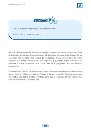 Acesse o link: Disponível aqui
Saiba mais sobre o Método das Partidas Dobradas.
A função da conta contábil é controlar e expor os saldos dos elementos patrimoniais e
de resultado de modo a demonstrar com ﬁdedignidade as movimentações que foram
ocorridas. Por exemplo, uma compra de mercadorias a prazo irá envolver as contas
estoques e a conta fornecedores. Dias depois, o pagamento desse fornecedor irá
envolver a conta fornecedor e a conta caixa se o pagamento for em dinheiro,
obviamente.
O mecanismo utilizado para aumentar o saldo das contas patrimoniais e de resultado
são os famosos débitos e créditos. Posso lhe dar um conselho? Esqueça o que você
sabe sobre isso, sobre débitos e créditos, para que você consiga compreender o que
vem por aí com mais facilidade, ok?
56
 