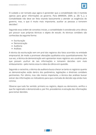 O cuidado a ser tomado aqui agora é apreender que a contabilidade não é mantida
apenas para gerar informações ao governo. Para (MARION, 2009, p. 28) “[...], a
Contabilidade não deve ser feita visando basicamente a atender as exigências do
governo, mas, o que é muito mais importante, auxiliar as pessoas a tomarem
decisões”.
Seguindo essa ordem de conceitos iniciais, a contabilidade é considerada uma ciência
por possuir suas próprias técnicas e objeto de estudo. As técnicas contábeis são
conhecidas da seguinte forma:
Escrituração
Demonstração
Auditoria
Análises
A técnica da escrituração vem em prol dos registros dos fatos ocorridos na entidade
empresarial, de modo a promover alterações qualitativa e/ou quantitativamente. Por
sua vez, a técnica da demonstração vem apresentar esses registros aos usuários para
que possam usufruir de tais informações e tomarem decisões com mais
embasamento – pelo menos essa é a ideia da ciência em questão.
Seguindo o raciocínio, a técnica da auditoria busca checar se tanto os registros quanto
as demonstrações estão dentro dos parâmetros, legislações e diretrizes contábeis
pertinentes. Por último, mas não menos importante, a técnica das análises buscar
extrair das informações os indicadores para que a tomada de decisão seja ainda mais
concisa.
Observe que tudo faz sentido: primeiro eu registro, depois eu demonstro, veriﬁco o
que foi registrado e demonstrado e, por ﬁm, procedemos à extração das informações
para tomar decisões.
6
 