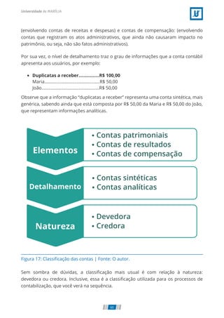 Figura 17: Classiﬁcação das contas | Fonte: O autor.
(envolvendo contas de receitas e despesas) e contas de compensação: (envolvendo
contas que registram os atos administrativos, que ainda não causaram impacto no
patrimônio, ou seja, não são fatos administrativos).
Por sua vez, o nível de detalhamento traz o grau de informações que a conta contábil
apresenta aos usuários, por exemplo:
Duplicatas a receber................R$ 100,00
Maria..............................................R$ 50,00
João................................................R$ 50,00
Observe que a informação “duplicatas a receber” representa uma conta sintética, mais
genérica, sabendo ainda que está composta por R$ 50,00 da Maria e R$ 50,00 do João,
que representam informações analíticas.
Sem sombra de dúvidas, a classiﬁcação mais usual é com relação à natureza:
devedora ou credora. Inclusive, essa é a classiﬁcação utilizada para os processos de
contabilização, que você verá na sequência.
60
 