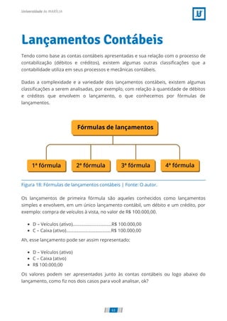 Figura 18: Fórmulas de lançamentos contábeis | Fonte: O autor.
Lançamentos Contábeis
Tendo como base as contas contábeis apresentadas e sua relação com o processo de
contabilização (débitos e créditos), existem algumas outras classiﬁcações que a
contabilidade utiliza em seus processos e mecânicas contábeis.
Dadas a complexidade e a variedade dos lançamentos contábeis, existem algumas
classiﬁcações a serem analisadas, por exemplo, com relação à quantidade de débitos
e créditos que envolvem o lançamento, o que conhecemos por fórmulas de
lançamentos.
Os lançamentos de primeira fórmula são aqueles conhecidos como lançamentos
simples e envolvem, em um único lançamento contábil, um débito e um crédito, por
exemplo: compra de veículos à vista, no valor de R$ 100.000,00.
D – Veículos (ativo)................................R$ 100.000,00
C – Caixa (ativo).....................................R$ 100.000,00
Ah, esse lançamento pode ser assim representado:
D – Veículos (ativo)
C – Caixa (ativo)
R$ 100.000,00
Os valores podem ser apresentados junto às contas contábeis ou logo abaixo do
lançamento, como ﬁz nos dois casos para você analisar, ok?
63
 