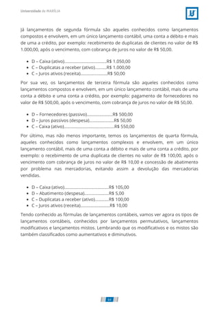Já lançamentos de segunda fórmula são aqueles conhecidos como lançamentos
compostos e envolvem, em um único lançamento contábil, uma conta a débito e mais
de uma a crédito, por exemplo: recebimento de duplicatas de clientes no valor de R$
1.000,00, após o vencimento, com cobrança de juros no valor de R$ 50,00.
D – Caixa (ativo)....................................R$ 1.050,00
C – Duplicatas a receber (ativo)..........R$ 1.000,00
C – Juros ativos (receita).......................R$ 50,00
Por sua vez, os lançamentos de terceira fórmula são aqueles conhecidos como
lançamentos compostos e envolvem, em um único lançamento contábil, mais de uma
conta a débito e uma conta a crédito, por exemplo: pagamento de fornecedores no
valor de R$ 500,00, após o vencimento, com cobrança de juros no valor de R$ 50,00.
D – Fornecedores (passivo)......................R$ 500,00
D – Juros passivos (despesa).....................R$ 50,00
C – Caixa (ativo)...........................................R$ 550,00
Por último, mas não menos importante, temos os lançamentos de quarta fórmula,
aqueles conhecidos como lançamentos complexos e envolvem, em um único
lançamento contábil, mais de uma conta a débito e mais de uma conta a crédito, por
exemplo: o recebimento de uma duplicata de clientes no valor de R$ 100,00, após o
vencimento com cobrança de juros no valor de R$ 10,00 e concessão de abatimento
por problema nas mercadorias, evitando assim a devolução das mercadorias
vendidas.
D – Caixa (ativo)......................................R$ 105,00
D – Abatimento (despesa).....................R$ 5,00
C – Duplicatas a receber (ativo)............R$ 100,00
C – Juros ativos (receita).........................R$ 10,00
Tendo conhecido as fórmulas de lançamentos contábeis, vamos ver agora os tipos de
lançamentos contábeis, conhecidos por lançamentos permutativos, lançamentos
modiﬁcativos e lançamentos mistos. Lembrando que os modiﬁcativos e os mistos são
também classiﬁcados como aumentativos e diminutivos.
64
 
