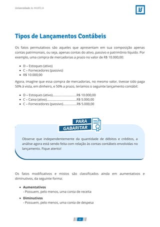Tipos de Lançamentos Contábeis
Os fatos permutativos são aqueles que apresentam em sua composição apenas
contas patrimoniais, ou seja, apenas contas do ativo, passivo e patrimônio líquido. Por
exemplo, uma compra de mercadorias a prazo no valor de R$ 10.000,00:
D – Estoques (ativo)
C – Fornecedores (passivo)
R$ 10.000,00
Agora, imagine que essa compra de mercadorias, no mesmo valor, tivesse sido paga
50% à vista, em dinheiro, e 50% a prazo, teríamos o seguinte lançamento contábil:
D – Estoques (ativo)............................R$ 10.000,00
C – Caixa (ativo)...................................R$ 5.000,00
C – Fornecedores (passivo)................R$ 5.000,00
Observe que independentemente da quantidade de débitos e créditos, a
análise agora está sendo feita com relação às contas contábeis envolvidas no
lançamento. Fique atento!
Os fatos modiﬁcativos e mistos são classiﬁcados ainda em aumentativos e
diminutivos, da seguinte forma:
Aumentativos
- Possuem, pelo menos, uma conta de receita
Diminutivos
- Possuem, pelo menos, uma conta de despesa
65
 