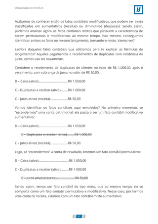 C – Duplicatas a receber (ativo).........R$ 1.000,00
C – Juros ativos (receita)......................R$ 50,00
Acabamos de conhecer então os fatos contábeis modiﬁcativos, que podem ser ainda
classiﬁcados em aumentativos (receitas) ou diminutivos (despesas). Sendo assim,
podemos analisar agora os fatos contábeis mistos que possuem a característica de
serem permutativos e modiﬁcativos ao mesmo tempo. Isso mesmo, conseguimos
identiﬁcar ambos os fatos no mesmo lançamento, tornando-o misto. Vamos ver?
Lembra daqueles fatos contábeis que utilizamos para te explicar as fórmulas de
lançamentos? Aqueles pagamentos e recebimentos de duplicatas com incidência de
juros, vamos usá-los novamente.
Considere o recebimento de duplicatas de clientes no valor de R$ 1.000,00, após o
vencimento, com cobrança de juros no valor de R$ 50,00.
D – Caixa (ativo)...................................R$ 1.050,00
C – Duplicatas a receber (ativo).........R$ 1.000,00
C – Juros ativos (receita).....................R$ 50,00
Vamos identiﬁcar os fatos contábeis aqui envolvidos? No primeiro momento, se
“escondermos” uma conta patrimonial, ela passa a ser um fato contábil modiﬁcativo
aumentativo:
D – Caixa (ativo)...................................R$ 1.050,00
C – Juros ativos (receita).....................R$ 50,00
Logo, se “escondermos” a conta de resultado, teremos um fato contábil permutativo:
D – Caixa (ativo)....................................R$ 1.050,00
C – Duplicatas a receber (ativo)..........R$ 1.000,00
Sendo assim, temos um fato contábil do tipo misto, que ao mesmo tempo ele se
comporta como um fato contábil permutativo e modiﬁcativo. Nesse caso, por termos
uma conta de receita, estamos com um fato contábil misto aumentativo.
67
 