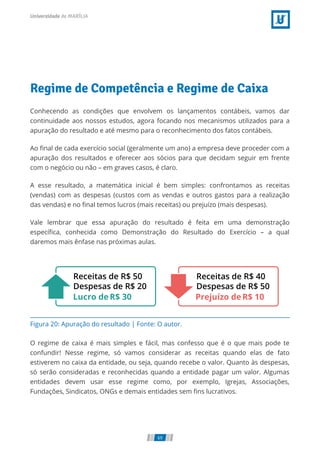 Figura 20: Apuração do resultado | Fonte: O autor.
Regime de Competência e Regime de Caixa
Conhecendo as condições que envolvem os lançamentos contábeis, vamos dar
continuidade aos nossos estudos, agora focando nos mecanismos utilizados para a
apuração do resultado e até mesmo para o reconhecimento dos fatos contábeis.
Ao ﬁnal de cada exercício social (geralmente um ano) a empresa deve proceder com a
apuração dos resultados e oferecer aos sócios para que decidam seguir em frente
com o negócio ou não – em graves casos, é claro.
A esse resultado, a matemática inicial é bem simples: confrontamos as receitas
(vendas) com as despesas (custos com as vendas e outros gastos para a realização
das vendas) e no ﬁnal temos lucros (mais receitas) ou prejuízo (mais despesas).
Vale lembrar que essa apuração do resultado é feita em uma demonstração
especíﬁca, conhecida como Demonstração do Resultado do Exercício – a qual
daremos mais ênfase nas próximas aulas.
O regime de caixa é mais simples e fácil, mas confesso que é o que mais pode te
confundir! Nesse regime, só vamos considerar as receitas quando elas de fato
estiverem no caixa da entidade, ou seja, quando recebe o valor. Quanto às despesas,
só serão consideradas e reconhecidas quando a entidade pagar um valor. Algumas
entidades devem usar esse regime como, por exemplo, Igrejas, Associações,
Fundações, Sindicatos, ONGs e demais entidades sem ﬁns lucrativos.
69
 