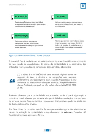 Figura 01: Técnicas contábeis | Fonte: O autor.
E o objeto? Este é também um importante elemento a ser discutido neste momento
do seu estudo da contabilidade. O objeto da contabilidade é o patrimônio das
entidades, representado pelo conjunto de bens, direitos e obrigações.
[...] o objeto é o PATRIMÔNIO de uma entidade, deﬁnido como um
conjunto de bens e direitos e de obrigações com terceiros,
pertencente a uma pessoa física, a um conjunto de pessoas ou a uma
sociedade ou instituição de qualquer natureza, independentemente
da sua ﬁnalidade, que pode ou não incluir o lucro (MONTOTO, 2015,
p. 43).
Podemos observar que a contabilidade busca estudar, então, o que é algo amplo e
complexo, principalmente por se tratar das possibilidades e variações, por exemplo,
de ser uma pessoa física ou jurídica, com ou sem ﬁns lucrativos, podendo ainda, ser
de direito público e/ou privado.
Por falar nisso, os conceitos que lhe foram apresentados agora são referentes ao
campo de aplicação da contabilidade, o que chamamos de aziendas. Estranho, né?
No entendimento de Viceconti e Neves,
7
 