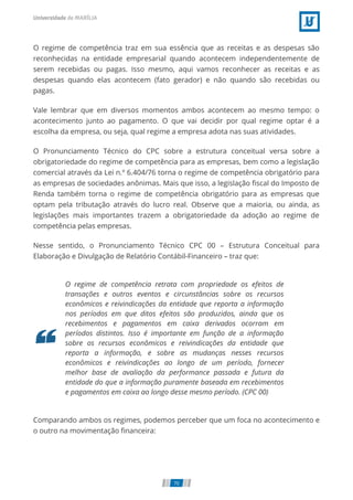 O regime de competência traz em sua essência que as receitas e as despesas são
reconhecidas na entidade empresarial quando acontecem independentemente de
serem recebidas ou pagas. Isso mesmo, aqui vamos reconhecer as receitas e as
despesas quando elas acontecem (fato gerador) e não quando são recebidas ou
pagas.
Vale lembrar que em diversos momentos ambos acontecem ao mesmo tempo: o
acontecimento junto ao pagamento. O que vai decidir por qual regime optar é a
escolha da empresa, ou seja, qual regime a empresa adota nas suas atividades.
O Pronunciamento Técnico do CPC sobre a estrutura conceitual versa sobre a
obrigatoriedade do regime de competência para as empresas, bem como a legislação
comercial através da Lei n.º 6.404/76 torna o regime de competência obrigatório para
as empresas de sociedades anônimas. Mais que isso, a legislação ﬁscal do Imposto de
Renda também torna o regime de competência obrigatório para as empresas que
optam pela tributação através do lucro real. Observe que a maioria, ou ainda, as
legislações mais importantes trazem a obrigatoriedade da adoção ao regime de
competência pelas empresas.
Nesse sentido, o Pronunciamento Técnico CPC 00 – Estrutura Conceitual para
Elaboração e Divulgação de Relatório Contábil-Financeiro – traz que:
O regime de competência retrata com propriedade os efeitos de
transações e outros eventos e circunstâncias sobre os recursos
econômicos e reivindicações da entidade que reporta a informação
nos períodos em que ditos efeitos são produzidos, ainda que os
recebimentos e pagamentos em caixa derivados ocorram em
períodos distintos. Isso é importante em função de a informação
sobre os recursos econômicos e reivindicações da entidade que
reporta a informação, e sobre as mudanças nesses recursos
econômicos e reivindicações ao longo de um período, fornecer
melhor base de avaliação da performance passada e futura da
entidade do que a informação puramente baseada em recebimentos
e pagamentos em caixa ao longo desse mesmo período. (CPC 00)
Comparando ambos os regimes, podemos perceber que um foca no acontecimento e
o outro na movimentação ﬁnanceira:
70
 