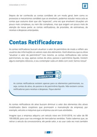 Depois de ter conhecido as contas contábeis de um modo geral, bem como os
processos e mecanismos contábeis que as envolvem, podemos estudar nessa aula as
contas que costumo dizer que são “especiais”, uma vez que envolvem situações um
pouco mais complexas, ou nem tão complexas, mas que exigem um pouco mais de
atenção da nossa parte: as contas retiﬁcadoras, de provisões, de estimativas, de
receitas e despesas antecipadas.
Contas Retificadoras
As contas retiﬁcadoras buscam atualizar o valor do patrimônio de modo a reﬂetir aos
usuários das informações os valores reais dos elementos. Você observou que eu disse
“atualizar o valor do patrimônio”? Isso mesmo, as contas retiﬁcadoras são contas
patrimoniais, ou seja, apenas contas do ativo, passivo e patrimônio líquido. Existem
alguns exemplos clássicos, e vou contemplar cada um deles com você. Vamos nessa?
As contas retiﬁcadoras existem apenas para os elementos patrimoniais, ou
seja, contas do ativo, do passivo e do patrimônio líquido. Não existem contas
retiﬁcadoras para receitas e despesas. Fique atento!
As contas retiﬁcadoras do ativo buscam diminuir o valor dos elementos dos ativos
imobilizados (bens corpóreos que promovem a manutenção da empresa), por
exemplo, veículos e máquinas que a empresa usa em suas atividades.
Imagine que a empresa adquiriu um veículo novo em 01/01/2018, no valor de R$
100.000,00, para usar nas entregas de mercadorias vendidas. Todos sabemos que, ao
retirar o veículo da concessionária, ele perde valor, e ao usar cada vez mais também
73
 