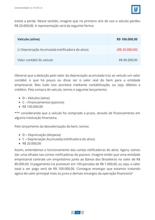 existe a perda. Nesse sentido, imagine que no primeiro ano de uso o veículo perdeu
R$ 20.000,00. A representação será da seguinte forma:
Veículo (ativo) R$ 100.000,00
(-) Depreciação Acumulada (retiﬁcadora do ativo) (R$ 20.000,00)
Valor contábil do veículo R$ 80.000,00
Observe que a dedução pelo valor da depreciação acumulada traz ao veículo um valor
contábil, o que há pouco eu disse ser o valor real do bem para a entidade
empresarial. Mas tudo isso acontece mediante contabilização, ou seja, débitos e
créditos. Pela compra do veículo, temos o seguinte lançamento:
D – Veículos (ativo)
C – Financiamentos (passivo)
R$ 100.000,00
*** considerando que o veículo foi comprado a prazo, através de ﬁnanciamento em
alguma instituição ﬁnanceira.
Pelo lançamento da desvalorização do bem, temos:
D – Depreciação (despesa)
C – Depreciação Acumulada (retiﬁcadora do ativo)
R$ 20.000,00
Assim, entendemos o funcionamento das contas retiﬁcadoras do ativo. Agora, vamos
dar uma olhada nas contas retiﬁcadoras do passivo. Imagine então que uma entidade
empresarial contrate um empréstimo junto ao Banco dos Brasileiros no valor de R$
80.000,00. O pagamento irá acontecer em 100 parcelas de R$ 1.000,00, ou seja, o valor
total a ser pago será de R$ 100.000,00. Consegue enxergar que estamos tratando
agora do valor principal mais os juros e demais encargos da operação ﬁnanceira?
74
 