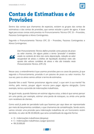 Contas de Estimativas e de
Provisões
Dentro das contas que chamamos de especiais, existem os grupos das contas de
estimativas e das contas de provisões, que vamos estudar a partir de agora. A base
legal para essas contas está prevista no Pronunciamento Técnico CPC 25 – Provisões,
Passivos Contingentes e Ativos Contingentes.
Segundo o Pronunciamento Técnico CPC 25 – Provisões, Passivos Contingentes e
Ativos Contingentes:
Este Pronunciamento Técnico deﬁne provisão como passivo de prazo
ou valor incertos. Em alguns países o termo “provisão” é também
usado no contexto de itens tais como depreciação, redução ao valor
recuperável de ativos e créditos de liquidação duvidosa: estes são
ajustes dos valores contábeis de ativos e não são tratados neste
Pronunciamento Técnico. (CPC 25)
Nesse caso, o entendimento é que usamos provisões para os casos do passivo, já que
segundo o Pronunciamento, provisão é um passivo de prazo ou valor incertos. Por
sua vez, para os ativos vamos utilizar o termo de estimativa.
Quando falo a você: “Vamos provisionar alguma coisa”, o que vem à sua mente? Na
minha, pelo menos, poupar algum recurso para pagar alguma obrigação. Como
exemplo, temos a provisão de indenizações trabalhistas.
De igual modo, quando falamos em estimar alguma coisa, a ideia é que vamos pensar
em uma perda, por exemplo, estimar uma perda de estoques, ou ainda uma perda
com recebíveis de clientes.
Como você já pode ter percebido tudo que fazemos por aqui deve ser representado
por meio de lançamentos contábeis, o que chamamos de contabilização. Sendo assim,
vamos simular uma provisão para indenização trabalhista de um funcionário recém
demitido, no valor de R$ 20.000,00, que seria contabilizado da seguinte forma:
D – Indenizações trabalhistas (despesa)
C – Indenizações trabalhistas a pagar (passivo)
R$ 20.000,00
79
 