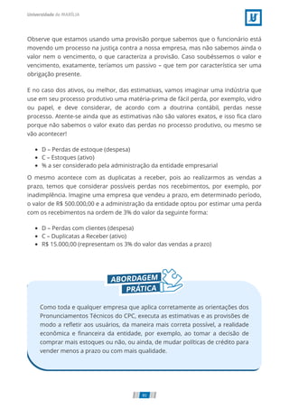 Observe que estamos usando uma provisão porque sabemos que o funcionário está
movendo um processo na justiça contra a nossa empresa, mas não sabemos ainda o
valor nem o vencimento, o que caracteriza a provisão. Caso soubéssemos o valor e
vencimento, exatamente, teríamos um passivo – que tem por característica ser uma
obrigação presente.
E no caso dos ativos, ou melhor, das estimativas, vamos imaginar uma indústria que
use em seu processo produtivo uma matéria-prima de fácil perda, por exemplo, vidro
ou papel, e deve considerar, de acordo com a doutrina contábil, perdas nesse
processo. Atente-se ainda que as estimativas não são valores exatos, e isso ﬁca claro
porque não sabemos o valor exato das perdas no processo produtivo, ou mesmo se
vão acontecer!
D – Perdas de estoque (despesa)
C – Estoques (ativo)
% a ser considerado pela administração da entidade empresarial
O mesmo acontece com as duplicatas a receber, pois ao realizarmos as vendas a
prazo, temos que considerar possíveis perdas nos recebimentos, por exemplo, por
inadimplência. Imagine uma empresa que vendeu a prazo, em determinado período,
o valor de R$ 500.000,00 e a administração da entidade optou por estimar uma perda
com os recebimentos na ordem de 3% do valor da seguinte forma:
D – Perdas com clientes (despesa)
C – Duplicatas a Receber (ativo)
R$ 15.000,00 (representam os 3% do valor das vendas a prazo)
Como toda e qualquer empresa que aplica corretamente as orientações dos
Pronunciamentos Técnicos do CPC, executa as estimativas e as provisões de
modo a reﬂetir aos usuários, da maneira mais correta possível, a realidade
econômica e ﬁnanceira da entidade, por exemplo, ao tomar a decisão de
comprar mais estoques ou não, ou ainda, de mudar políticas de crédito para
vender menos a prazo ou com mais qualidade.
80
 