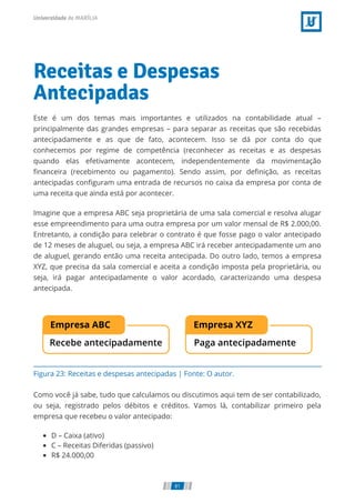 Figura 23: Receitas e despesas antecipadas | Fonte: O autor.
Receitas e Despesas
Antecipadas
Este é um dos temas mais importantes e utilizados na contabilidade atual –
principalmente das grandes empresas – para separar as receitas que são recebidas
antecipadamente e as que de fato, acontecem. Isso se dá por conta do que
conhecemos por regime de competência (reconhecer as receitas e as despesas
quando elas efetivamente acontecem, independentemente da movimentação
ﬁnanceira (recebimento ou pagamento). Sendo assim, por deﬁnição, as receitas
antecipadas conﬁguram uma entrada de recursos no caixa da empresa por conta de
uma receita que ainda está por acontecer.
Imagine que a empresa ABC seja proprietária de uma sala comercial e resolva alugar
esse empreendimento para uma outra empresa por um valor mensal de R$ 2.000,00.
Entretanto, a condição para celebrar o contrato é que fosse pago o valor antecipado
de 12 meses de aluguel, ou seja, a empresa ABC irá receber antecipadamente um ano
de aluguel, gerando então uma receita antecipada. Do outro lado, temos a empresa
XYZ, que precisa da sala comercial e aceita a condição imposta pela proprietária, ou
seja, irá pagar antecipadamente o valor acordado, caracterizando uma despesa
antecipada.
Como você já sabe, tudo que calculamos ou discutimos aqui tem de ser contabilizado,
ou seja, registrado pelos débitos e créditos. Vamos lá, contabilizar primeiro pela
empresa que recebeu o valor antecipado:
D – Caixa (ativo)
C – Receitas Diferidas (passivo)
R$ 24.000,00
81
 