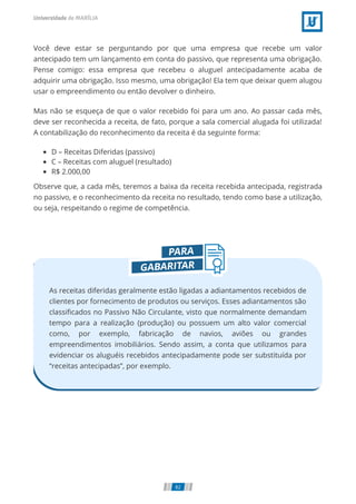 Você deve estar se perguntando por que uma empresa que recebe um valor
antecipado tem um lançamento em conta do passivo, que representa uma obrigação.
Pense comigo: essa empresa que recebeu o aluguel antecipadamente acaba de
adquirir uma obrigação. Isso mesmo, uma obrigação! Ela tem que deixar quem alugou
usar o empreendimento ou então devolver o dinheiro.
Mas não se esqueça de que o valor recebido foi para um ano. Ao passar cada mês,
deve ser reconhecida a receita, de fato, porque a sala comercial alugada foi utilizada!
A contabilização do reconhecimento da receita é da seguinte forma:
D – Receitas Diferidas (passivo)
C – Receitas com aluguel (resultado)
R$ 2.000,00
Observe que, a cada mês, teremos a baixa da receita recebida antecipada, registrada
no passivo, e o reconhecimento da receita no resultado, tendo como base a utilização,
ou seja, respeitando o regime de competência.
As receitas diferidas geralmente estão ligadas a adiantamentos recebidos de
clientes por fornecimento de produtos ou serviços. Esses adiantamentos são
classiﬁcados no Passivo Não Circulante, visto que normalmente demandam
tempo para a realização (produção) ou possuem um alto valor comercial
como, por exemplo, fabricação de navios, aviões ou grandes
empreendimentos imobiliários. Sendo assim, a conta que utilizamos para
evidenciar os aluguéis recebidos antecipadamente pode ser substituída por
“receitas antecipadas”, por exemplo.
82
 