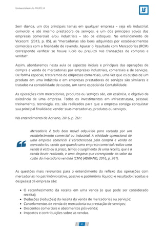 Sem dúvida, um dos principais temas em qualquer empresa – seja ela industrial,
comercial e até mesmo prestadora de serviços, e um dos principais ativos das
empresas comerciais e/ou industriais – são os estoques. No entendimento de
Viceconti (2013, p. 85), as “mercadorias são bens adquiridos por estabelecimentos
comerciais com a ﬁnalidade de revenda. Apurar o Resultado com Mercadorias (RCM)
corresponde veriﬁcar se houve lucro ou prejuízo nas transações de compras e
vendas”.
Assim, abordaremos nesta aula os aspectos iniciais e principais das operações de
compra e venda de mercadorias por empresas industriais, comerciais e de serviços.
De forma especial, trataremos de empresas comerciais, uma vez que os custos de um
produto em uma indústria e em empresas prestadoras de serviços são similares e
tratados na contabilidade de custos, um ramo especial da Contabilidade.
As operações com mercadorias, produtos ou serviços são, em essência, o objetivo da
existência de uma empresa. Todos os investimentos em infraestrutura, pessoal,
treinamento, tecnologia, etc. são realizados para que a empresa consiga conquistar
sua principal ﬁnalidade: vender suas mercadorias, produtos ou serviços.
No entendimento de Adriano, 2016, p. 261:
Mercadoria é todo bem móvel adquirido para revenda por um
estabelecimento comercial ou industrial. A atividade operacional de
uma empresa comercial é caracterizada pela compra e venda de
mercadorias, sendo que quando uma empresa comercial realiza uma
venda à vista ou a prazo, temos o surgimento de uma receita, que é a
venda bruta realizada, e uma despesa que corresponde ao valor do
custo da mercadoria vendida (CMV) (ADRIANO, 2016, p. 261).
As questões mais relevantes para o entendimento do reﬂexo das operações com
mercadorias no patrimônio (ativo, passivo e patrimônio líquido) e resultado (receitas e
despesas) da empresa são:
O reconhecimento da receita em uma venda (o que pode ser considerado
receita);
Deduções (reduções) da receita da venda de mercadorias ou serviços:
Cancelamentos de venda de mercadoria ou prestação de serviços;
Descontos comerciais e abatimentos pós-venda;
Impostos e contribuições sobre as vendas.
85
 