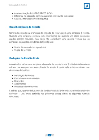 A determinação do LUCRO BRUTO (RCM):
Diferença na operação com mercadorias entre custo e despesa;
Custo da Mercadoria Vendida (CMV).
Reconhecimento da Receita
Nem toda entrada ou promessa de entrada de recursos em uma empresa é receita.
Quando uma empresa contrata um empréstimo ou quando um sócio integraliza
capital, entram recursos, mas estes não constituem uma receita. Temos que as
principais transações geradoras da Receita são:
Venda de mercadorias e produtos
Venda de serviços
Deduções da Receita Bruta
A receita formal de uma empresa, chamada de receita bruta, é obtida totalizando os
valores que constam nas notas ﬁscais de venda. A partir dela, existem valores que
devem ser deduzidos:
Devolução de vendas
Cancelamentos de serviços
Descontos
Abatimentos
Impostos e contribuições
É sabido que, quando estudamos as contas iniciais da Demonstração do Resultado do
Exercício – DRE (mais detalhes nas próximas aulas) temos as seguintes rubricas
contábeis:
86
 
