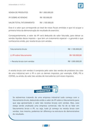 VENDA DE PRODUTOS                        R$ 1.000.000,00
IPI SOBRE AS VENDAS                          R$ 100.000,00
VALOR TOTAL FATURAMENTO           R$ 1.100.000,00
Esse é o valor que corresponde ao total de notas ﬁscais emitidas e que irá ocupar a
primeira linha da demonstração do resultado do exercício.
Consequentemente, o valor do IPI será deduzido do valor faturado, para deixar as
vendas líquidas desse imposto – que tem um tratamento especial – e gerando o que
conhecemos então, por receita bruta com vendas.
Faturamento bruto R$ 1.100.000,00
(-) IPI sobre faturamento R$ 100.000,00
= Receita bruta com vendas R$ 1.000.000,00
A receita bruta com vendas é composta pelo valor das vendas de produtos (no caso
de uma indústria) sem o IPI e com os demais impostos, por exemplo, ICMS, PIS e
COFINS, ou ainda, do valor das vendas de mercadorias com esses impostos.
Se estivermos tratando de uma empresa industrial tudo começa com o
faturamento bruto, deduzindo então o valor do IPI sobre o faturamento para
que seja apresentado o valor das receitas brutas com vendas. Mas, caso
esteja sendo analisada uma empresa comercial, não há de se falar em
faturamento bruto e IPI, ou seja, tudo já começa na receita bruta com
vendas. Isso mesmo, podemos ter diferença na estrutura do demonstrativo
do resultado.
88
 