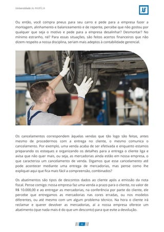 Ou então, você compra pneus para seu carro e pede para a empresa fazer a
montagem, alinhamento e balanceamento e de repente, percebe que não gostou por
qualquer que seja o motivo e pede para a empresa desalinhar? Desmontar? No
mínimo estranho, né? Para essas situações, são feitos acertos ﬁnanceiros que não
dizem respeito a nossa disciplina, seriam mais adeptos à contabilidade gerencial.
Os cancelamentos correspondem àquelas vendas que tão logo são feitas, antes
mesmo de procedermos com a entrega no cliente, o mesmo comunica o
cancelamento. Por exemplo, uma venda acaba de ser efetivada e enquanto estamos
preparando os estoques e organizando os detalhes para a entrega o cliente liga e
avisa que não quer mais, ou seja, as mercadorias ainda estão em nossa empresa, o
que caracteriza um cancelamento de venda. Digamos que esse cancelamento até
pode acontecer mediante uma entrega de mercadorias, mas pense como lhe
expliquei aqui que ﬁca mais fácil a compreensão, combinados?
Os abatimentos são tipos de descontos dados ao cliente após a emissão da nota
ﬁscal. Pense comigo: nossa empresa faz uma venda a prazo para o cliente, no valor de
R$ 10.000,00 e ao entregar as mercadorias, na conferência por parte do cliente, ele
percebe que entregamos as mercadorias nas cores erradas, ou nos modelos
diferentes, ou até mesmo com um algum problema técnico. Na hora o cliente irá
reclamar e querer devolver as mercadorias, aí a nossa empresa oferece um
abatimento (que nada mais é do que um desconto) para que evite a devolução.
90
 