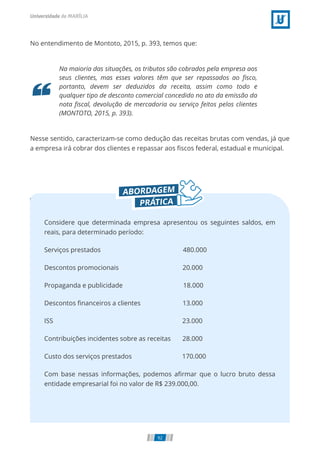 No entendimento de Montoto, 2015, p. 393, temos que:
Na maioria das situações, os tributos são cobrados pela empresa aos
seus clientes, mas esses valores têm que ser repassados ao ﬁsco,
portanto, devem ser deduzidos da receita, assim como todo e
qualquer tipo de desconto comercial concedido no ato da emissão da
nota ﬁscal, devolução de mercadoria ou serviço feitos pelos clientes
(MONTOTO, 2015, p. 393).
Nesse sentido, caracterizam-se como dedução das receitas brutas com vendas, já que
a empresa irá cobrar dos clientes e repassar aos ﬁscos federal, estadual e municipal.
Considere que determinada empresa apresentou os seguintes saldos, em
reais, para determinado período:
Serviços prestados 480.000
20.000
Descontos promocionais
18.000
Propaganda e publicidade
13.000
Descontos ﬁnanceiros a clientes
23.000
ISS
Contribuições incidentes sobre as receitas       28.000
170.000
Custo dos serviços prestados
Com base nessas informações, podemos aﬁrmar que o lucro bruto dessa
entidade empresarial foi no valor de R$ 239.000,00.
92
 