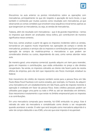 Discutimos na aula anterior os pontos introdutórios sobre as operações com
mercadorias, principalmente no que diz respeito à apuração do lucro bruto, o que
também é conhecido por muitos autores como resultado com mercadorias, já que
observando as contas contábeis que envolvem essa sequência inicial temos apenas as
que tangenciam as mercadorias, ou seja, as vendas de mercadorias.
Todavia, além do resultado com mercadorias – que é de grande importância – temos
os impostos que devem ser analisados nessa esfera, por contribuírem de maneira
signiﬁcativa nesse contexto.
Para isso, vamos analisar a partir de agora os impostos incidentes sobre as vendas,
tornando-se um aspecto muito importante nas operações de compra e venda de
mercadorias, produtos e serviços são os impostos e contribuições que fazem parte da
operação de compra de matérias-primas e mercadorias e que podem ser
considerados direitos ou custos, dependendo do caso, como vamos abordar nesta
aula.
De maneira geral, uma empresa comercial, quando adquire um item para revender,
gasta em impostos e contribuições, que estão embutidos no preço e são direitos
recuperáveis. Na venda, os impostos cobrados ao cliente não fazem parte da receita
efetiva da empresa, pois ela tem que repassá-los aos ﬁscos municipal, estadual ou
federal.
Este mecanismo de crédito de imposto também existe para a pessoa física em São
Paulo (Nota Fiscal Paulista) e em outros estados, por exemplo, no Paraná. Ao adquirir
uma mercadoria em um estabelecimento em São Paulo, parte do imposto inerente à
operação é creditada em favor da pessoa física. Estes créditos pessoais podem ser
utilizados para pagar uma parte ou todo o IPVA ou até ser devolvidos em dinheiro.
Esse mecanismo é exatamente o que existe no âmbito empresarial para os impostos
e as contribuições.
Em uma mercadoria comprada para revenda, há ICMS embutido no preço. Este é
retirado do valor da mercadoria e contabilizado como direito a ser recuperado
quando acontecer a venda. O valor que será lançado como mercadoria adquirida é o
valor de compra deduzido o seu ICMS, uma vez que esse imposto é recuperável.
95
 