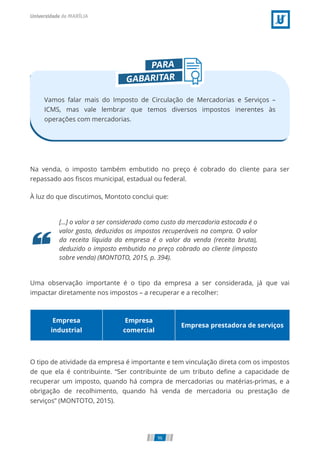 Vamos falar mais do Imposto de Circulação de Mercadorias e Serviços –
ICMS, mas vale lembrar que temos diversos impostos inerentes às
operações com mercadorias.
Na venda, o imposto também embutido no preço é cobrado do cliente para ser
repassado aos ﬁscos municipal, estadual ou federal.
À luz do que discutimos, Montoto conclui que:
[...] o valor a ser considerado como custo da mercadoria estocada é o
valor gasto, deduzidos os impostos recuperáveis na compra. O valor
da receita líquida da empresa é o valor da venda (receita bruta),
deduzido o imposto embutido no preço cobrado ao cliente (imposto
sobre venda) (MONTOTO, 2015, p. 394).
Uma observação importante é o tipo da empresa a ser considerada, já que vai
impactar diretamente nos impostos – a recuperar e a recolher:
Empresa
industrial
Empresa
comercial
Empresa prestadora de serviços
O tipo de atividade da empresa é importante e tem vinculação direta com os impostos
de que ela é contribuinte. “Ser contribuinte de um tributo deﬁne a capacidade de
recuperar um imposto, quando há compra de mercadorias ou matérias-primas, e a
obrigação de recolhimento, quando há venda de mercadoria ou prestação de
serviços” (MONTOTO, 2015).
96
 