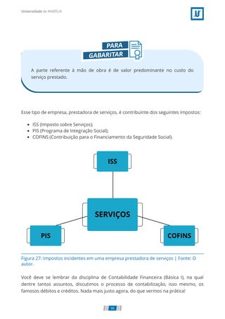 Figura 27: Impostos incidentes em uma empresa prestadora de serviços | Fonte: O
autor.
A parte referente à mão de obra é de valor predominante no custo do
serviço prestado.
Esse tipo de empresa, prestadora de serviços, é contribuinte dos seguintes impostos:
ISS (Imposto sobre Serviços);
PIS (Programa de Integração Social);
COFINS (Contribuição para o Financiamento da Seguridade Social).
Você deve se lembrar da disciplina de Contabilidade Financeira (Básica I), na qual
dentre tantos assuntos, discutimos o processo de contabilização, isso mesmo, os
famosos débitos e créditos. Nada mais justo agora, do que vermos na prática!
99
 