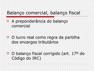 Balanço comercial, balanço fiscal A preponderância do balanço comercial O lucro real como regra da partilha dos encargos tributários  O balanço fiscal corrigido (art. 17º do Código do IRC) 