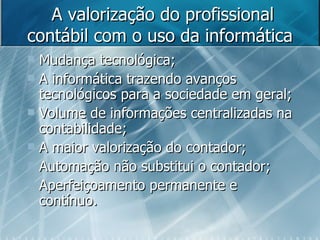 A valorização do profissional contábil com o uso da informática  Mudança tecnológica; A informática trazendo avanços tecnológicos para a sociedade em geral; Volume de informações centralizadas na contabilidade; A maior valorização do contador; Automação não substitui o contador; Aperfeiçoamento permanente e contínuo. 