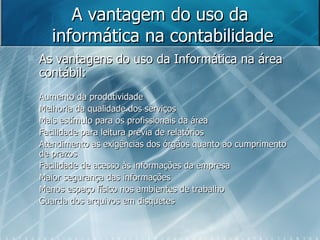 A vantagem do uso da  informática na contabilidade As vantagens do uso da Informática na área contábil: Aumento da produtividade Melhoria da qualidade dos serviços Mais estímulo para os profissionais da área Facilidade para leitura prévia de relatórios Atendimento as exigências dos órgãos quanto ao cumprimento de prazos Facilidade de acesso às informações da empresa Maior segurança das informações Menos espaço físico nos ambientes de trabalho Guarda dos arquivos em disquetes 