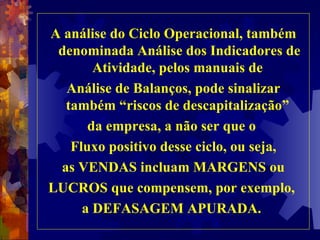 A análise do Ciclo Operacional, também denominada Análise dos Indicadores de Atividade, pelos manuais de  Análise de Balanços, pode sinalizar também “riscos de descapitalização”  da empresa, a não ser que o  Fluxo positivo desse ciclo, ou seja, as VENDAS incluam MARGENS ou LUCROS que compensem, por exemplo,  a DEFASAGEM APURADA.  