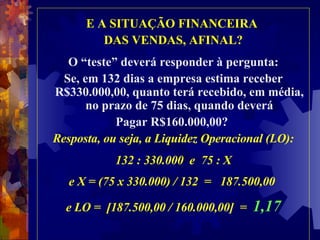 E A SITUAÇÃO FINANCEIRA  DAS VENDAS, AFINAL? O “teste” deverá responder à pergunta: Se, em 132 dias a empresa estima receber R$330.000,00, quanto terá recebido, em média, no prazo de 75 dias, quando deverá Pagar R$160.000,00?  Resposta, ou seja, a Liquidez Operacional (LO): 132 : 330.000  e  75 : X e X = (75 x 330.000) / 132  =  187.500,00  e LO =  [187.500,00 / 160.000,00]  =  1,17 