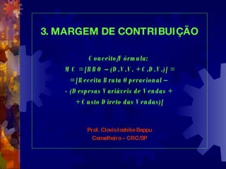 3. MARGEM DE CONTRIBUIÇÃO Conceito/Fórmula:  MC = [RBO – (D.V.V. + C.D.V.)] = = [Receita Bruta Operacional –  - (Despesas Variáveis de Vendas +  + Custo Direto das Vendas)] Prof. Clovis Ioshike Beppu Conselheiro – CRC/SP 