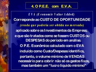 4. O P.E.E.  com  E.V.A. EVA (Economic Value Added)  Corresponde ao CUSTO DE OPORTUNIDADE (renda que poderia ser obtida no mercado) aplicado sobre os Investimentos da Empresa,  e que são tratados como se fossem CUSTOS ou DESPESAS do período em análise.  O P.E. Econômico calculado com o EVA incluído como Custo/Despesas identifica, portanto, o volume mínimo de VENDAS necessário para cobrir não só os gastos fixos, mas também um “lucro líquido mínimo” 