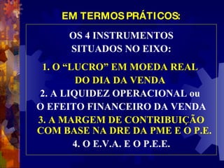 EM TERMOS PRÁTICOS: OS 4 INSTRUMENTOS SITUADOS NO EIXO: 1. O “LUCRO” EM MOEDA REAL  DO DIA DA VENDA  2. A LIQUIDEZ OPERACIONAL ou  O EFEITO FINANCEIRO DA VENDA 3. A MARGEM DE CONTRIBUIÇÃO COM BASE NA DRE DA PME E O P.E.   4. O E.V.A. E O P.E.E. 