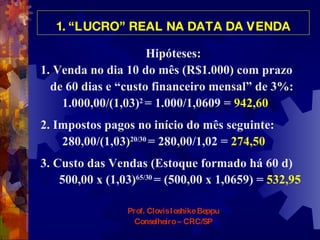 1. “LUCRO” REAL NA DATA DA VENDA Hipóteses: 1. Venda no dia 10 do mês (R$1.000) com prazo  de 60 dias e “custo financeiro mensal” de 3%:  1.000,00/(1,03) 2  = 1.000/1,0609 =  942,60 2. Impostos pagos no início do mês seguinte:  280,00/(1,03) 20/30  = 280,00/1,02 =  274,50 3. Custo das Vendas (Estoque formado há 60 d) 500,00 x (1,03) 65/30   = (500,00 x 1,0659) =  532,95 Prof. Clovis Ioshike Beppu Conselheiro – CRC/SP 