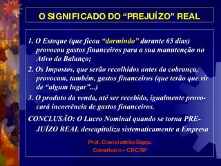 O SIGNIFICADO DO “PREJUÍZO” REAL 1. O Estoque (que ficou  “dormindo”  durante 65 dias) provocou gastos financeiros para a sua manutenção no Ativo do Balanço;  2. Os Impostos, que serão recolhidos antes da cobrança, provocam, também, gastos financeiros (que terão que vir de “algum lugar”...) 3. O produto da venda, até ser recebido, igualmente provo-cará incorrência de gastos financeiros.  CONCLUSÃO: O Lucro Nominal quando se torna   PRE-JUÍZO REAL   descapitaliza sistematicamente a Empresa  Prof. Clovis Ioshike Beppu Conselheiro – CRC/SP 