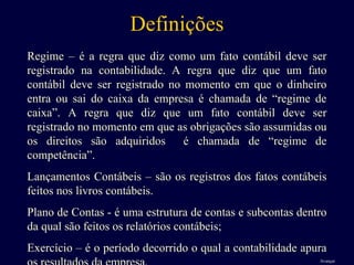 Definições
Regime – é a regra que diz como um fato contábil deve ser
registrado na contabilidade. A regra que diz que um fato
contábil deve ser registrado no momento em que o dinheiro
entra ou sai do caixa da empresa é chamada de “regime de
caixa”. A regra que diz que um fato contábil deve ser
registrado no momento em que as obrigações são assumidas ou
os direitos são adquiridos é chamada de “regime de
competência”.
Lançamentos Contábeis – são os registros dos fatos contábeis
feitos nos livros contábeis.
Plano de Contas - é uma estrutura de contas e subcontas dentro
da qual são feitos os relatórios contábeis;
Exercício – é o período decorrido o qual a contabilidade apura
Avançar
 