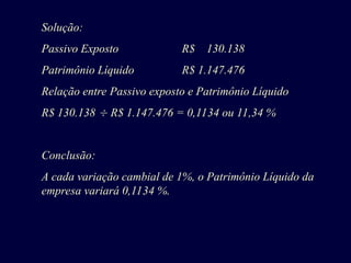 Solução:
Passivo Exposto R$ 130.138
Patrimônio Líquido R$ 1.147.476
Relação entre Passivo exposto e Patrimônio Líquido
R$ 130.138  R$ 1.147.476 = 0,1134 ou 11,34 %
Conclusão:
A cada variação cambial de 1%, o Patrimônio Líquido da
empresa variará 0,1134 %.
 