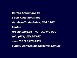 Carlos Alexandre Sá
Cash-Flow Solutions
Av. Ataulfo de Paiva, 566 / 905
Leblon
Rio de Janeiro - RJ - 22.440-030
tel.: (021) 2512-7187
cel.: (021) 9978-5559
e-mail: carlosalex.sa@terra.com.br
 