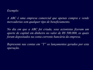 Exemplo:
A ABC é uma empresa comercial que apenas compra e vende
mercadorias sem qualquer tipo de beneficiamento.
No dia em que a ABC foi criada, seus acionistas fizeram um
aporte de capital em dinheiro no valor de R$ 500.000, os quais
foram depositados na conta corrente bancária da empresa.
Represente nas contas em “T” os lançamentos gerados por esta
operação.
 