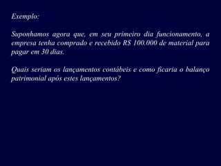 Exemplo:
Suponhamos agora que, em seu primeiro dia funcionamento, a
empresa tenha comprado e recebido R$ 100.000 de material para
pagar em 30 dias.
Quais seriam os lançamentos contábeis e como ficaria o balanço
patrimonial após estes lançamentos?
 