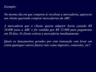 Exemplo:
No mesmo dia em que comprou (e recebeu) a mercadoria, apareceu
um cliente querendo comprar mercadorias da ABC.
A mercadoria que o cliente queria adquirir havia custado R$
10.000 para a ABC e foi vendida por R$ 15.000 para pagamento
em 30 dias. O cliente retirou a mercadoria imediatamente.
Quais os lançamentos gerados por esta transação sem levar em
conta quaisquer outros fatores tais como impostos, comissões, etc?
 
