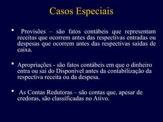 Casos Especiais
 Provisões – são fatos contábeis que representam
receitas que ocorrem antes das respectivas entradas ou
despesas que ocorrem antes das respectivas saídas de
caixa.
 Apropriações - são fatos contábeis em que o dinheiro
entra ou sai do Disponível antes da contabilização da
respectiva receita ou da despesa.
 As Contas Redutoras – são contas que, apesar de
credoras, são classificadas no Ativo.
 