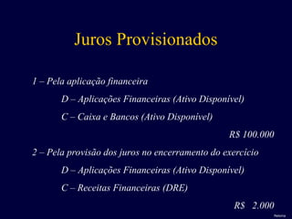 Juros Provisionados
1 – Pela aplicação financeira
D – Aplicações Financeiras (Ativo Disponível)
C – Caixa e Bancos (Ativo Disponível)
R$ 100.000
2 – Pela provisão dos juros no encerramento do exercício
D – Aplicações Financeiras (Ativo Disponível)
C – Receitas Financeiras (DRE)
R$ 2.000
Retorna
 
