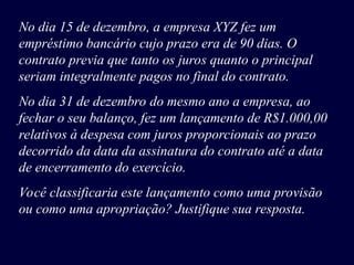 No dia 15 de dezembro, a empresa XYZ fez um
empréstimo bancário cujo prazo era de 90 dias. O
contrato previa que tanto os juros quanto o principal
seriam integralmente pagos no final do contrato.
No dia 31 de dezembro do mesmo ano a empresa, ao
fechar o seu balanço, fez um lançamento de R$1.000,00
relativos à despesa com juros proporcionais ao prazo
decorrido da data da assinatura do contrato até a data
de encerramento do exercício.
Você classificaria este lançamento como uma provisão
ou como uma apropriação? Justifique sua resposta.
 