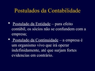 Postulados da Contabilidade
 Postulado da Entidade – para efeito
contábil, os sócios não se confundem com a
empresa;
 Postulado da Continuidade – a empresa é
um organismo vivo que irá operar
indefinidamente, até que surjam fortes
evidencias em contrário.
 