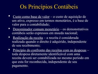 Os Princípios Contábeis
 Custo como base de valor – o custo de aquisição de
um ativo, expresso em termos monetários, é a base de
valor para a contabilidade;
 Denominador comum monetário – os demonstrativos
contábeis serão expressos em moeda nacional;
 Realização da receita – a receita é considerada
realizada quando o direito é adquirido, independente
de seu recebimento;
 Princípio do confronto das receitas com as despesas –
toda despesa diretamente identificável com uma
receita deverá ser contabilizada no mesmo período em
que esta for reconhecida, independente de seu
pagamento.
 