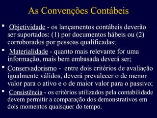 As Convenções Contábeis
 Objetividade - os lançamentos contábeis deverão
ser suportados: (1) por documentos hábeis ou (2)
corroborados por pessoas qualificadas;
 Materialidade - quanto mais relevante for uma
informação, mais bem embasada deverá ser;
 Conservadorismo - entre dois critérios de avaliação
igualmente válidos, deverá prevalecer o de menor
valor para o ativo e o de maior valor para o passivo;
 Consistência - os critérios utilizados pela contabilidade
devem permitir a comparação dos demonstrativos em
dois momentos quaisquer do tempo.
 