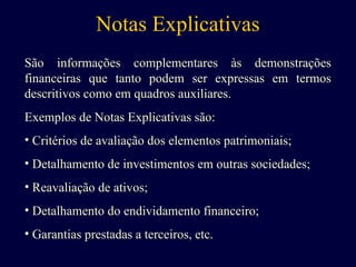 Notas Explicativas
São informações complementares às demonstrações
financeiras que tanto podem ser expressas em termos
descritivos como em quadros auxiliares.
Exemplos de Notas Explicativas são:
• Critérios de avaliação dos elementos patrimoniais;
• Detalhamento de investimentos em outras sociedades;
• Reavaliação de ativos;
• Detalhamento do endividamento financeiro;
• Garantias prestadas a terceiros, etc.
 